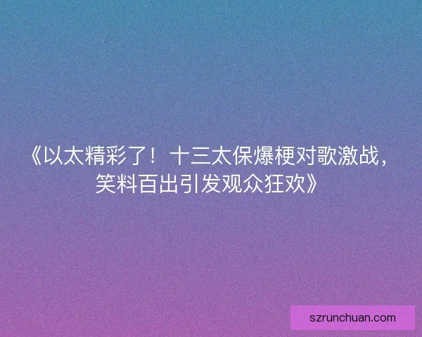 《以太精彩了！十三太保爆梗对歌激战，笑料百出引发观众狂欢》