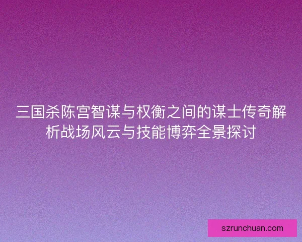三国杀陈宫智谋与权衡之间的谋士传奇解析战场风云与技能博弈全景探讨