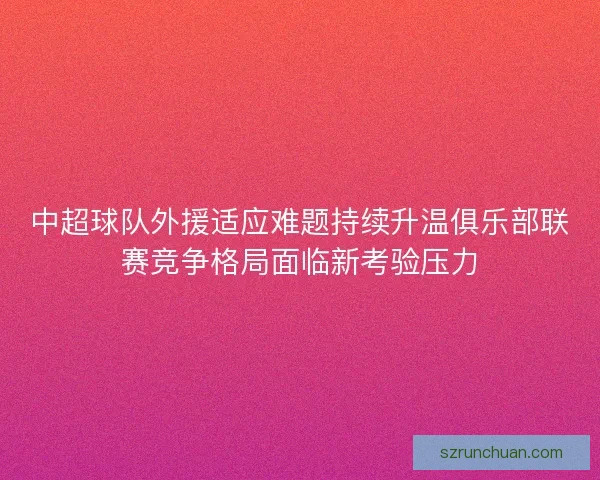 中超球队外援适应难题持续升温俱乐部联赛竞争格局面临新考验压力