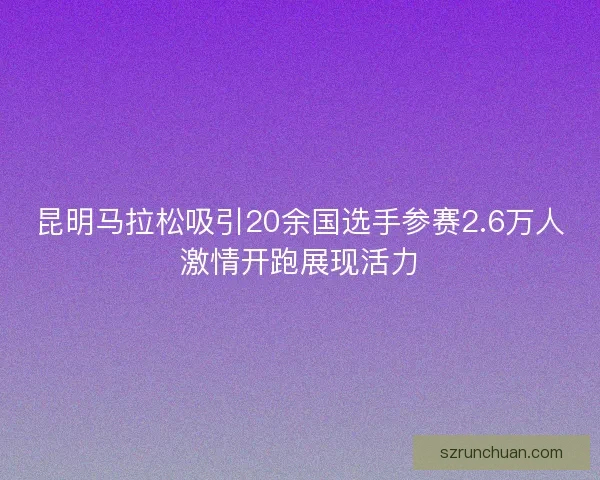 昆明马拉松吸引20余国选手参赛2.6万人激情开跑展现活力