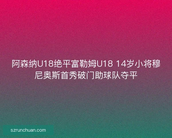 阿森纳U18绝平富勒姆U18 14岁小将穆尼奥斯首秀破门助球队夺平