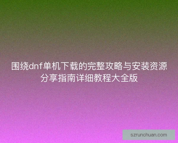 围绕dnf单机下载的完整攻略与安装资源分享指南详细教程大全版